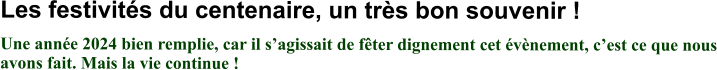 Les festivités du centenaire, un très bon souvenir ! Une année 2024 bien remplie, car il s’agissait de fêter dignement cet évènement, c’est ce que nous avons fait. Mais la vie continue !